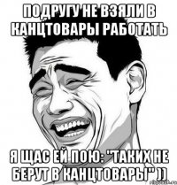 подругу не взяли в канцтовары работать я щас ей пою: "таких не берут в канцтовары" ))