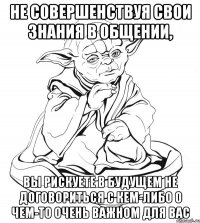 не совершенствуя свои знания в общении, вы рискуете в будущем не договориться с кем-либо о чем-то очень важном для вас