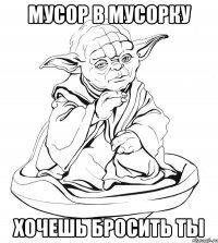 мусор в мусорку хочешь бросить ты