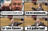 Вон те на демонстрацию пошли... эти на шашлыки... тут тупо бухают... а я работаю!