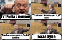 Тут Рыба с полкой Там Вован с балкона орёт " Иди нахуй" Там Вован доедает за Рыбой остатки База хуле