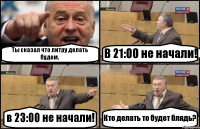 Ты сказал что литру делать будем. В 21:00 не начали! в 23:00 не начали! Кто делать то будет блядь?