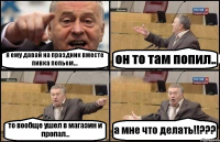 я ему давай на праздник вместе пивка попьем... он то там попил.. то вообще ушел в магазин и пропал... а мне что делать!!???