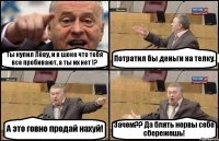 Ты купил Лёву, и в шоке что тебя все пробивают, а ты их нет !? Потратил бы деньги на телку. А это говно продай нахуй! Зачем?? Да блять нервы себе сбережешь!