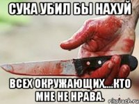 сука убил бы нахуй всех окружающих....кто мне не нрава.