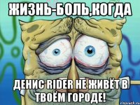 жизнь-боль,когда денис rider не живёт в твоём городе!