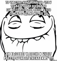 то чувство когда знаешь что у тебя хорошая оценка по самостоятельной потому что списал с гдз,но нет бл*дь он вызовет к доске и будет расспрашивать!ненавижу"!!!