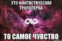 это фантастическая трололёрка то самое чувство