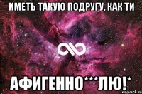 иметь такую подругу, как ти афигенно***лю!*