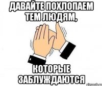 давайте похлопаем тем людям, которые заблуждаются