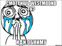 смотришь westmoond tv? иди обниму