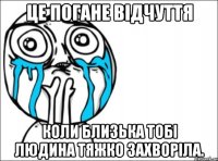 це погане відчуття коли близька тобі людина тяжко захворіла.