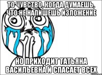 то чувство, когда думаешь, что не напишешь изложение но приходит татьяна васильевна и спасает всех