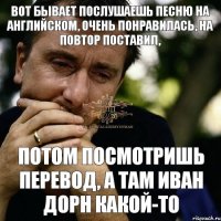 потом посмотришь перевод, а там Иван Дорн какой-то Вот бывает послушаешь песню на английском, очень понравилась, на повтор поставил,