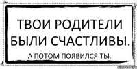 Твои родители были счастливы. А потом появился ты.