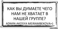 Как вы думаете чего нам не хватает в нашей группе? AdmIn:Akosya Meirambekova=)