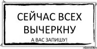 Сейчас всех вычеркну а Вас запишу!