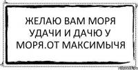 Желаю вам моря удачи и дачю у моря.от Максимычя 