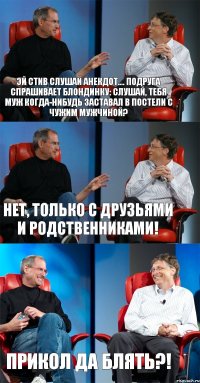 Эй Стив слушай анекдот.... Подруга спрашивает блондинку: Слушай, тебя муж когда-нибудь заставал в постели с чужим мужчиной? Нет, только с друзьями и родственниками! Прикол да блять?!