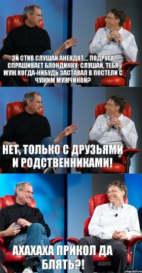 Эй Стив слушай анекдот.... Подруга спрашивает блондинку: Слушай, тебя муж когда-нибудь заставал в постели с чужим мужчиной? Нет, только с друзьями и родственниками! ахахаха прикол да блять?!