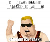 мои друзья самые преданные и лучшие:) обломитесь твари:)