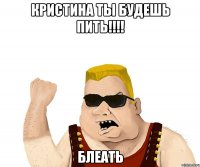 кристина ты будешь пить!!! блеать