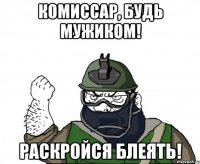 комиссар, будь мужиком! раскройся блеять!