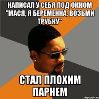 написал у себя под окном "мася, я беременна, возьми трубку" стал плохим парнем