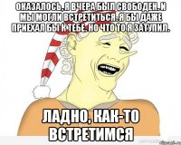 оказалось, я вчера был свободен. и мы могли встретиться. я бы даже приехал бы к тебе. но что то я затупил. ладно, как-то встретимся