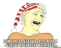  даже когда будешь толстячком - будешь прекрасно выглядеть