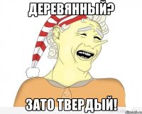 деревянный? зато твердый!