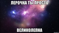 лерочка ты просто великолепна