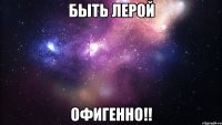 быть лерой офигенно!!