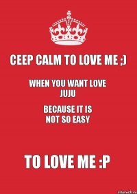 Сeep calm to love me ;) WHEN you want love juju because it is not so easy to love me :P