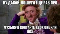 ну давай, пошути еще раз про музыку в контакте, xbox one или ios7