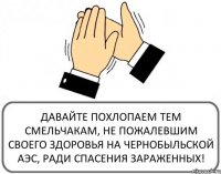 ДАВАЙТЕ ПОХЛОПАЕМ ТЕМ СМЕЛЬЧАКАМ, НЕ ПОЖАЛЕВШИМ СВОЕГО ЗДОРОВЬЯ НА ЧЕРНОБЫЛЬСКОЙ АЭС, РАДИ СПАСЕНИЯ ЗАРАЖЕННЫХ!