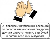 Он перенёс 7 неуспешных операций по попытке изличиться от синдрома дауна и радуется жизни, а ты бухай и погань себе жизнь ягуаром