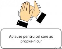 Aplauze pentru cei care au propka-n cur