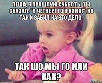 леша, в прошлую субботы ты сказал: "в четверг го в кино!", но так и забил на это дело. так шо мы го или как?