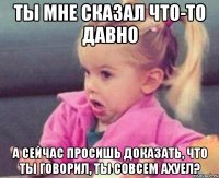 ты мне сказал что-то давно а сейчас просишь доказать, что ты говорил, ты совсем ахуел?