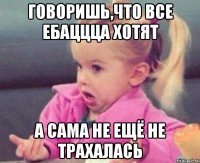 говоришь,что все ебаццца хотят а сама не ещё не трахалась