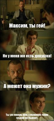 Максим, ты гей! Но у меня же есть девушка! А может она мужик? Ты уж поверь мне, у мужиков таких грудей не бывает.