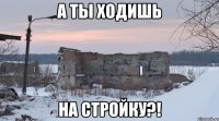 а ты ходишь на стройку?!