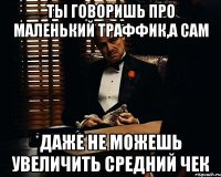 ты говоришь про маленький траффик,а сам даже не можешь увеличить средний чек