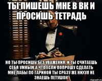 ты пишешь мне в вк и просишь тетрадь но ты просишь без уважения, и ты считаешь себя умным.а что если попрошу сделать мне лабы по гариной ты сразу же нихуя не знаешь петушок