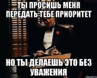 ты просишь меня передать тебе приоритет но ты делаешь это без уважения