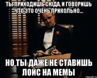 ты приходишь сюда, и говоришь что это очень прикольно... но ты даже не ставишь лойс на мемы