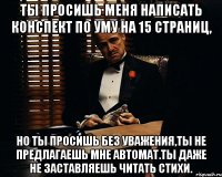 ты просишь меня написать конспект по уму на 15 страниц, но ты просишь без уважения,ты не предлагаешь мне автомат.ты даже не заставляешь читать стихи.