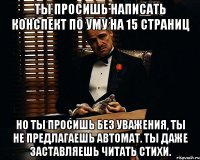 ты просишь написать конспект по уму на 15 страниц но ты просишь без уважения, ты не предлагаешь автомат. ты даже заставляешь читать стихи.