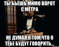 ты бьёшь мимо ворот с метра не думая о том,что о тебе будут говорить...